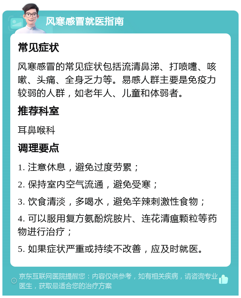 风寒感冒就医指南 常见症状 风寒感冒的常见症状包括流清鼻涕、打喷嚏、咳嗽、头痛、全身乏力等。易感人群主要是免疫力较弱的人群，如老年人、儿童和体弱者。 推荐科室 耳鼻喉科 调理要点 1. 注意休息，避免过度劳累； 2. 保持室内空气流通，避免受寒； 3. 饮食清淡，多喝水，避免辛辣刺激性食物； 4. 可以服用复方氨酚烷胺片、连花清瘟颗粒等药物进行治疗； 5. 如果症状严重或持续不改善，应及时就医。