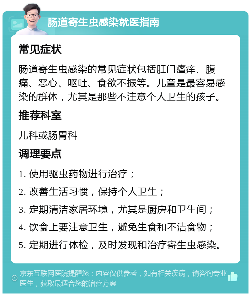 肠道寄生虫感染就医指南 常见症状 肠道寄生虫感染的常见症状包括肛门瘙痒、腹痛、恶心、呕吐、食欲不振等。儿童是最容易感染的群体，尤其是那些不注意个人卫生的孩子。 推荐科室 儿科或肠胃科 调理要点 1. 使用驱虫药物进行治疗； 2. 改善生活习惯，保持个人卫生； 3. 定期清洁家居环境，尤其是厨房和卫生间； 4. 饮食上要注意卫生，避免生食和不洁食物； 5. 定期进行体检，及时发现和治疗寄生虫感染。