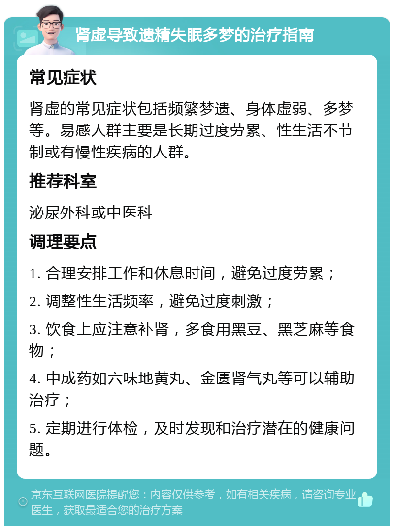 肾虚导致遗精失眠多梦的治疗指南 常见症状 肾虚的常见症状包括频繁梦遗、身体虚弱、多梦等。易感人群主要是长期过度劳累、性生活不节制或有慢性疾病的人群。 推荐科室 泌尿外科或中医科 调理要点 1. 合理安排工作和休息时间，避免过度劳累； 2. 调整性生活频率，避免过度刺激； 3. 饮食上应注意补肾，多食用黑豆、黑芝麻等食物； 4. 中成药如六味地黄丸、金匮肾气丸等可以辅助治疗； 5. 定期进行体检，及时发现和治疗潜在的健康问题。