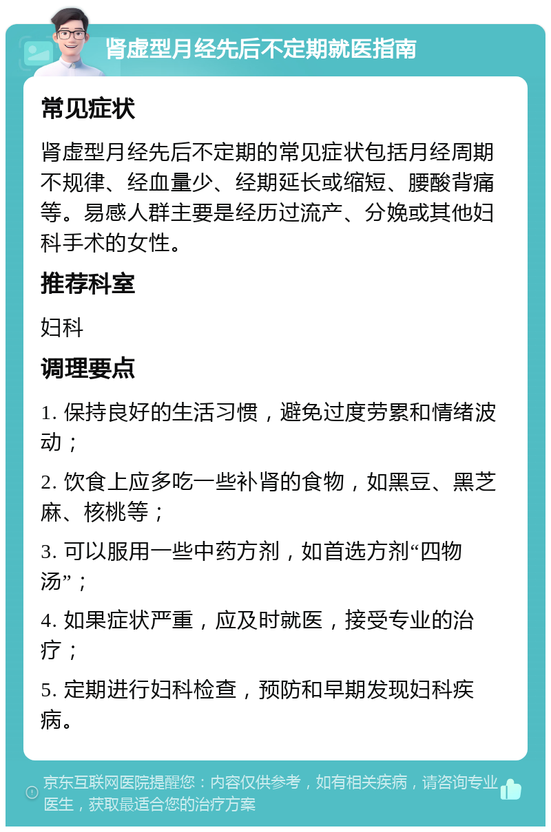 肾虚型月经先后不定期就医指南 常见症状 肾虚型月经先后不定期的常见症状包括月经周期不规律、经血量少、经期延长或缩短、腰酸背痛等。易感人群主要是经历过流产、分娩或其他妇科手术的女性。 推荐科室 妇科 调理要点 1. 保持良好的生活习惯，避免过度劳累和情绪波动； 2. 饮食上应多吃一些补肾的食物，如黑豆、黑芝麻、核桃等； 3. 可以服用一些中药方剂，如首选方剂“四物汤”； 4. 如果症状严重，应及时就医，接受专业的治疗； 5. 定期进行妇科检查，预防和早期发现妇科疾病。