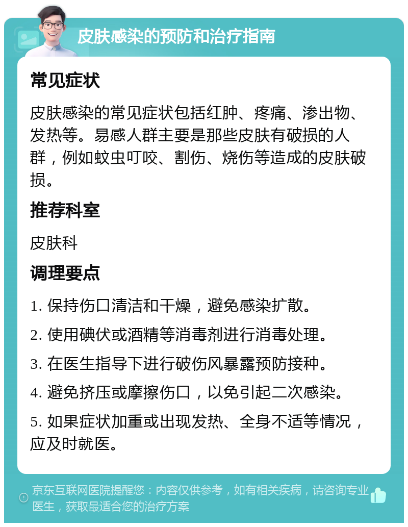 皮肤感染的预防和治疗指南 常见症状 皮肤感染的常见症状包括红肿、疼痛、渗出物、发热等。易感人群主要是那些皮肤有破损的人群，例如蚊虫叮咬、割伤、烧伤等造成的皮肤破损。 推荐科室 皮肤科 调理要点 1. 保持伤口清洁和干燥，避免感染扩散。 2. 使用碘伏或酒精等消毒剂进行消毒处理。 3. 在医生指导下进行破伤风暴露预防接种。 4. 避免挤压或摩擦伤口，以免引起二次感染。 5. 如果症状加重或出现发热、全身不适等情况，应及时就医。