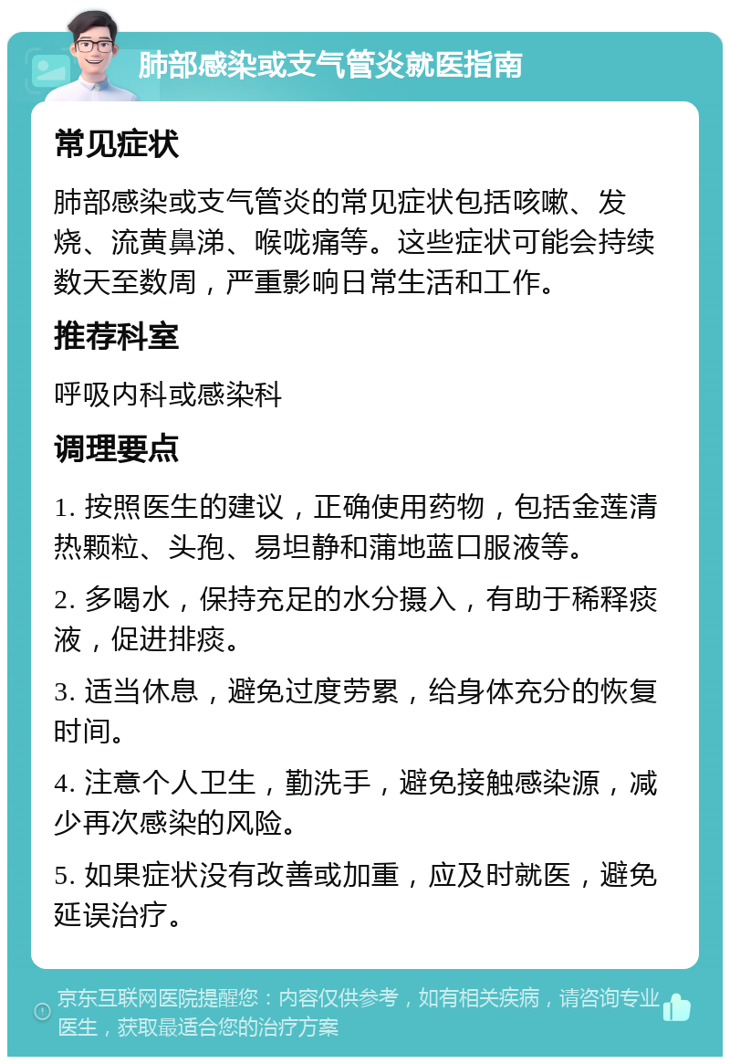 肺部感染或支气管炎就医指南 常见症状 肺部感染或支气管炎的常见症状包括咳嗽、发烧、流黄鼻涕、喉咙痛等。这些症状可能会持续数天至数周，严重影响日常生活和工作。 推荐科室 呼吸内科或感染科 调理要点 1. 按照医生的建议，正确使用药物，包括金莲清热颗粒、头孢、易坦静和蒲地蓝口服液等。 2. 多喝水，保持充足的水分摄入，有助于稀释痰液，促进排痰。 3. 适当休息，避免过度劳累，给身体充分的恢复时间。 4. 注意个人卫生，勤洗手，避免接触感染源，减少再次感染的风险。 5. 如果症状没有改善或加重，应及时就医，避免延误治疗。