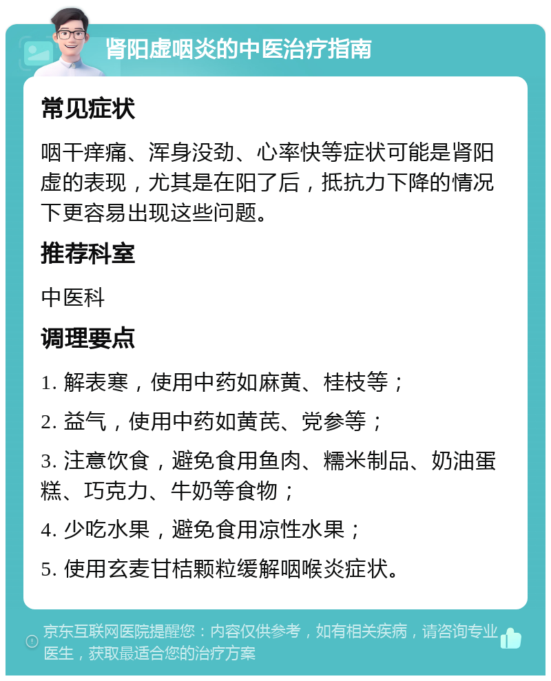 肾阳虚咽炎的中医治疗指南 常见症状 咽干痒痛、浑身没劲、心率快等症状可能是肾阳虚的表现，尤其是在阳了后，抵抗力下降的情况下更容易出现这些问题。 推荐科室 中医科 调理要点 1. 解表寒，使用中药如麻黄、桂枝等； 2. 益气，使用中药如黄芪、党参等； 3. 注意饮食，避免食用鱼肉、糯米制品、奶油蛋糕、巧克力、牛奶等食物； 4. 少吃水果，避免食用凉性水果； 5. 使用玄麦甘桔颗粒缓解咽喉炎症状。