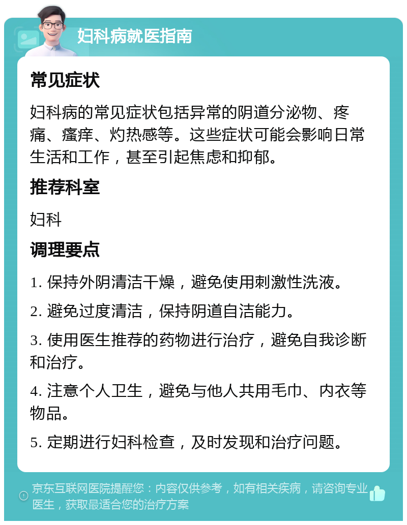 妇科病就医指南 常见症状 妇科病的常见症状包括异常的阴道分泌物、疼痛、瘙痒、灼热感等。这些症状可能会影响日常生活和工作，甚至引起焦虑和抑郁。 推荐科室 妇科 调理要点 1. 保持外阴清洁干燥，避免使用刺激性洗液。 2. 避免过度清洁，保持阴道自洁能力。 3. 使用医生推荐的药物进行治疗，避免自我诊断和治疗。 4. 注意个人卫生，避免与他人共用毛巾、内衣等物品。 5. 定期进行妇科检查，及时发现和治疗问题。