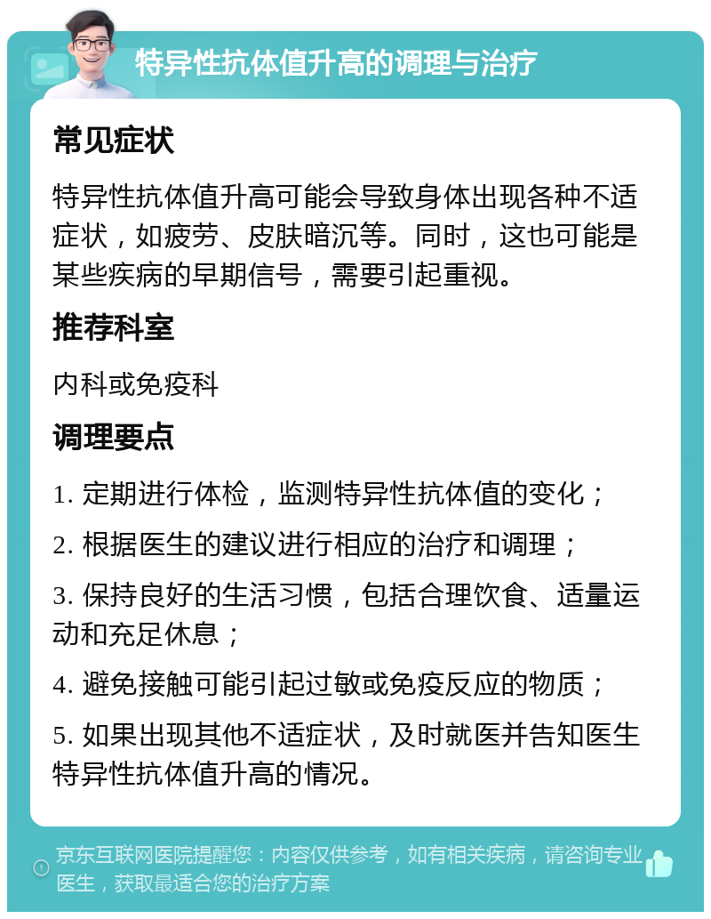 特异性抗体值升高的调理与治疗 常见症状 特异性抗体值升高可能会导致身体出现各种不适症状，如疲劳、皮肤暗沉等。同时，这也可能是某些疾病的早期信号，需要引起重视。 推荐科室 内科或免疫科 调理要点 1. 定期进行体检，监测特异性抗体值的变化； 2. 根据医生的建议进行相应的治疗和调理； 3. 保持良好的生活习惯，包括合理饮食、适量运动和充足休息； 4. 避免接触可能引起过敏或免疫反应的物质； 5. 如果出现其他不适症状，及时就医并告知医生特异性抗体值升高的情况。