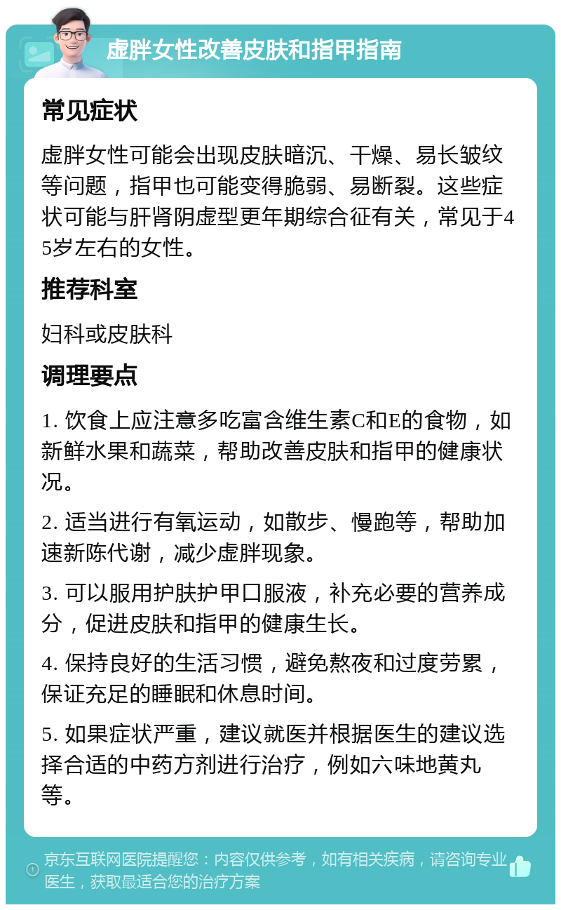 虚胖女性改善皮肤和指甲指南 常见症状 虚胖女性可能会出现皮肤暗沉、干燥、易长皱纹等问题，指甲也可能变得脆弱、易断裂。这些症状可能与肝肾阴虚型更年期综合征有关，常见于45岁左右的女性。 推荐科室 妇科或皮肤科 调理要点 1. 饮食上应注意多吃富含维生素C和E的食物，如新鲜水果和蔬菜，帮助改善皮肤和指甲的健康状况。 2. 适当进行有氧运动，如散步、慢跑等，帮助加速新陈代谢，减少虚胖现象。 3. 可以服用护肤护甲口服液，补充必要的营养成分，促进皮肤和指甲的健康生长。 4. 保持良好的生活习惯，避免熬夜和过度劳累，保证充足的睡眠和休息时间。 5. 如果症状严重，建议就医并根据医生的建议选择合适的中药方剂进行治疗，例如六味地黄丸等。