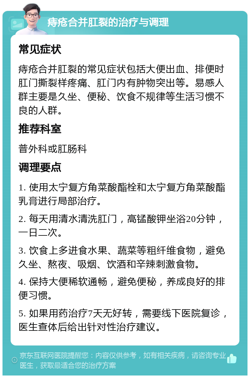 痔疮合并肛裂的治疗与调理 常见症状 痔疮合并肛裂的常见症状包括大便出血、排便时肛门撕裂样疼痛、肛门内有肿物突出等。易感人群主要是久坐、便秘、饮食不规律等生活习惯不良的人群。 推荐科室 普外科或肛肠科 调理要点 1. 使用太宁复方角菜酸酯栓和太宁复方角菜酸酯乳膏进行局部治疗。 2. 每天用清水清洗肛门，高锰酸钾坐浴20分钟，一日二次。 3. 饮食上多进食水果、蔬菜等粗纤维食物，避免久坐、熬夜、吸烟、饮酒和辛辣刺激食物。 4. 保持大便稀软通畅，避免便秘，养成良好的排便习惯。 5. 如果用药治疗7天无好转，需要线下医院复诊，医生查体后给出针对性治疗建议。