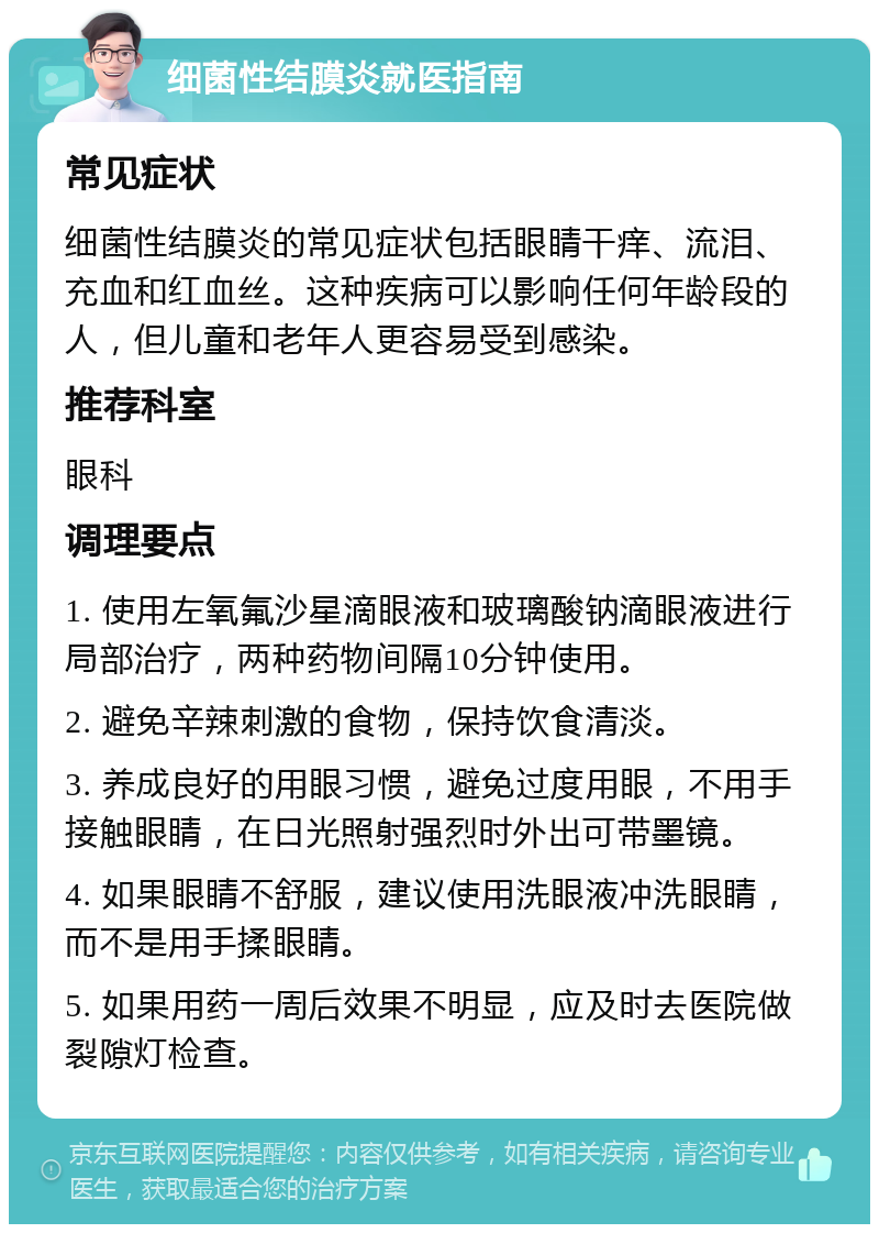 细菌性结膜炎就医指南 常见症状 细菌性结膜炎的常见症状包括眼睛干痒、流泪、充血和红血丝。这种疾病可以影响任何年龄段的人，但儿童和老年人更容易受到感染。 推荐科室 眼科 调理要点 1. 使用左氧氟沙星滴眼液和玻璃酸钠滴眼液进行局部治疗，两种药物间隔10分钟使用。 2. 避免辛辣刺激的食物，保持饮食清淡。 3. 养成良好的用眼习惯，避免过度用眼，不用手接触眼睛，在日光照射强烈时外出可带墨镜。 4. 如果眼睛不舒服，建议使用洗眼液冲洗眼睛，而不是用手揉眼睛。 5. 如果用药一周后效果不明显，应及时去医院做裂隙灯检查。