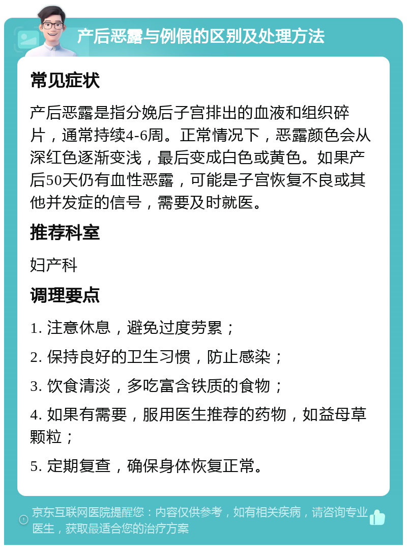 产后恶露与例假的区别及处理方法 常见症状 产后恶露是指分娩后子宫排出的血液和组织碎片，通常持续4-6周。正常情况下，恶露颜色会从深红色逐渐变浅，最后变成白色或黄色。如果产后50天仍有血性恶露，可能是子宫恢复不良或其他并发症的信号，需要及时就医。 推荐科室 妇产科 调理要点 1. 注意休息，避免过度劳累； 2. 保持良好的卫生习惯，防止感染； 3. 饮食清淡，多吃富含铁质的食物； 4. 如果有需要，服用医生推荐的药物，如益母草颗粒； 5. 定期复查，确保身体恢复正常。