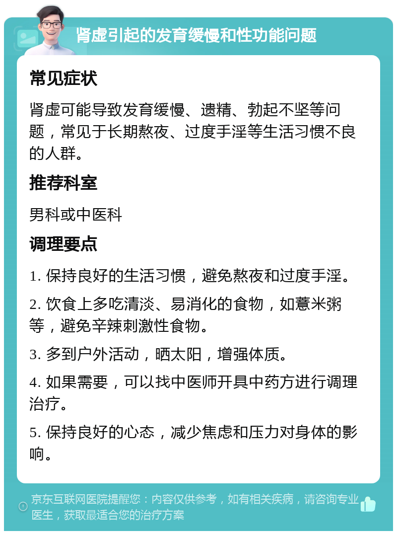 肾虚引起的发育缓慢和性功能问题 常见症状 肾虚可能导致发育缓慢、遗精、勃起不坚等问题，常见于长期熬夜、过度手淫等生活习惯不良的人群。 推荐科室 男科或中医科 调理要点 1. 保持良好的生活习惯，避免熬夜和过度手淫。 2. 饮食上多吃清淡、易消化的食物，如薏米粥等，避免辛辣刺激性食物。 3. 多到户外活动，晒太阳，增强体质。 4. 如果需要，可以找中医师开具中药方进行调理治疗。 5. 保持良好的心态，减少焦虑和压力对身体的影响。