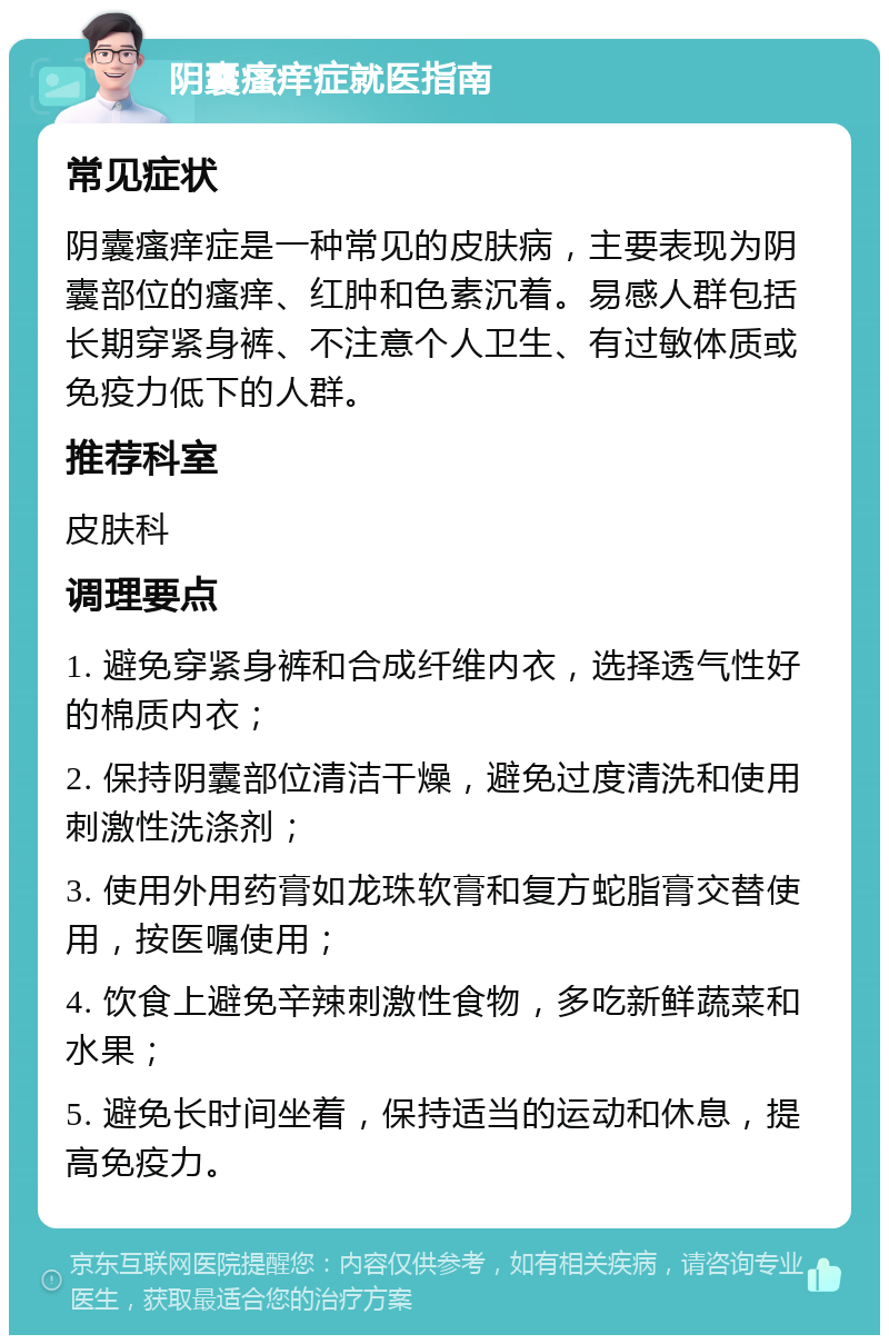 阴囊瘙痒症就医指南 常见症状 阴囊瘙痒症是一种常见的皮肤病，主要表现为阴囊部位的瘙痒、红肿和色素沉着。易感人群包括长期穿紧身裤、不注意个人卫生、有过敏体质或免疫力低下的人群。 推荐科室 皮肤科 调理要点 1. 避免穿紧身裤和合成纤维内衣，选择透气性好的棉质内衣； 2. 保持阴囊部位清洁干燥，避免过度清洗和使用刺激性洗涤剂； 3. 使用外用药膏如龙珠软膏和复方蛇脂膏交替使用，按医嘱使用； 4. 饮食上避免辛辣刺激性食物，多吃新鲜蔬菜和水果； 5. 避免长时间坐着，保持适当的运动和休息，提高免疫力。