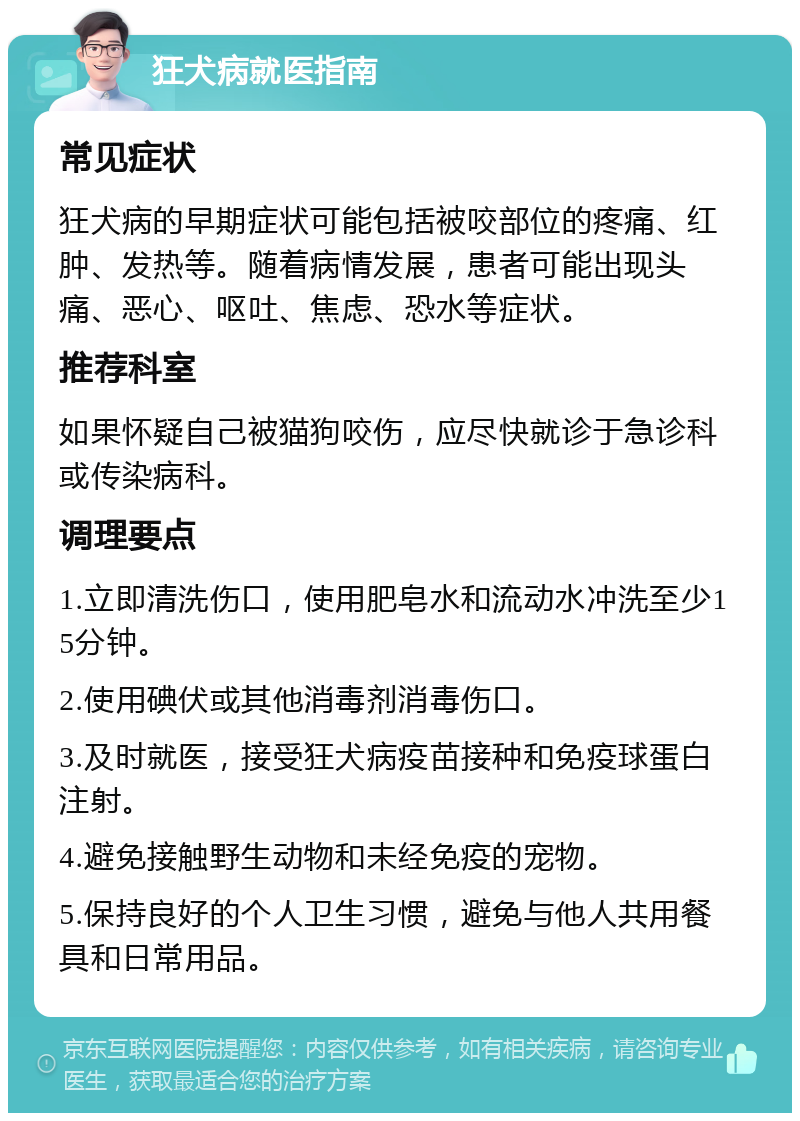 狂犬病就医指南 常见症状 狂犬病的早期症状可能包括被咬部位的疼痛、红肿、发热等。随着病情发展，患者可能出现头痛、恶心、呕吐、焦虑、恐水等症状。 推荐科室 如果怀疑自己被猫狗咬伤，应尽快就诊于急诊科或传染病科。 调理要点 1.立即清洗伤口，使用肥皂水和流动水冲洗至少15分钟。 2.使用碘伏或其他消毒剂消毒伤口。 3.及时就医，接受狂犬病疫苗接种和免疫球蛋白注射。 4.避免接触野生动物和未经免疫的宠物。 5.保持良好的个人卫生习惯，避免与他人共用餐具和日常用品。