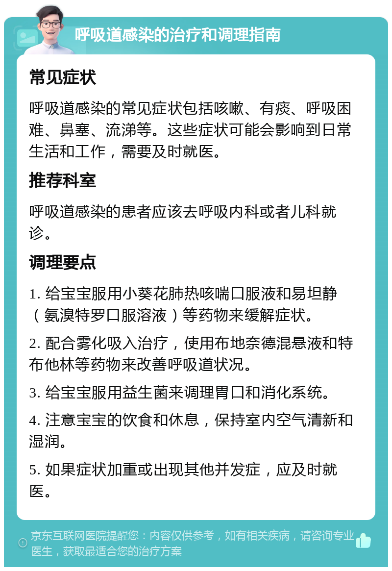 呼吸道感染的治疗和调理指南 常见症状 呼吸道感染的常见症状包括咳嗽、有痰、呼吸困难、鼻塞、流涕等。这些症状可能会影响到日常生活和工作，需要及时就医。 推荐科室 呼吸道感染的患者应该去呼吸内科或者儿科就诊。 调理要点 1. 给宝宝服用小葵花肺热咳喘口服液和易坦静（氨溴特罗口服溶液）等药物来缓解症状。 2. 配合雾化吸入治疗，使用布地奈德混悬液和特布他林等药物来改善呼吸道状况。 3. 给宝宝服用益生菌来调理胃口和消化系统。 4. 注意宝宝的饮食和休息，保持室内空气清新和湿润。 5. 如果症状加重或出现其他并发症，应及时就医。