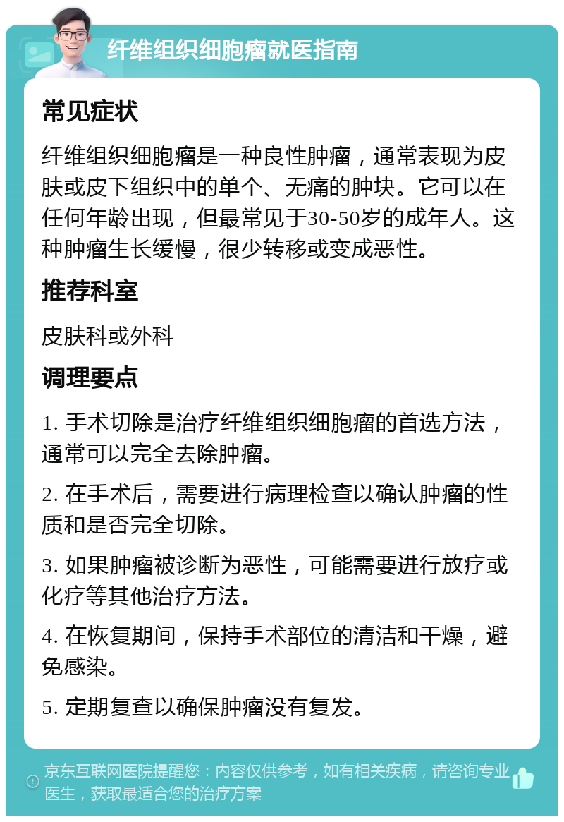 纤维组织细胞瘤就医指南 常见症状 纤维组织细胞瘤是一种良性肿瘤，通常表现为皮肤或皮下组织中的单个、无痛的肿块。它可以在任何年龄出现，但最常见于30-50岁的成年人。这种肿瘤生长缓慢，很少转移或变成恶性。 推荐科室 皮肤科或外科 调理要点 1. 手术切除是治疗纤维组织细胞瘤的首选方法，通常可以完全去除肿瘤。 2. 在手术后，需要进行病理检查以确认肿瘤的性质和是否完全切除。 3. 如果肿瘤被诊断为恶性，可能需要进行放疗或化疗等其他治疗方法。 4. 在恢复期间，保持手术部位的清洁和干燥，避免感染。 5. 定期复查以确保肿瘤没有复发。