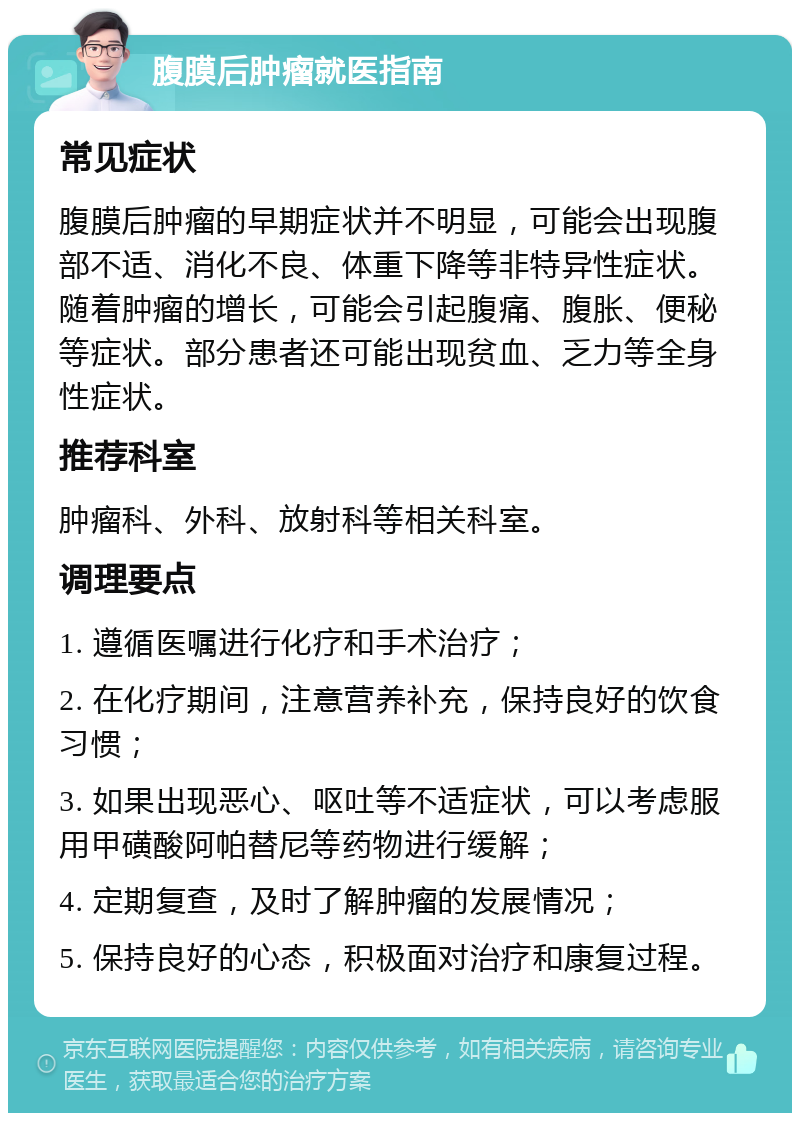 腹膜后肿瘤就医指南 常见症状 腹膜后肿瘤的早期症状并不明显，可能会出现腹部不适、消化不良、体重下降等非特异性症状。随着肿瘤的增长，可能会引起腹痛、腹胀、便秘等症状。部分患者还可能出现贫血、乏力等全身性症状。 推荐科室 肿瘤科、外科、放射科等相关科室。 调理要点 1. 遵循医嘱进行化疗和手术治疗； 2. 在化疗期间，注意营养补充，保持良好的饮食习惯； 3. 如果出现恶心、呕吐等不适症状，可以考虑服用甲磺酸阿帕替尼等药物进行缓解； 4. 定期复查，及时了解肿瘤的发展情况； 5. 保持良好的心态，积极面对治疗和康复过程。