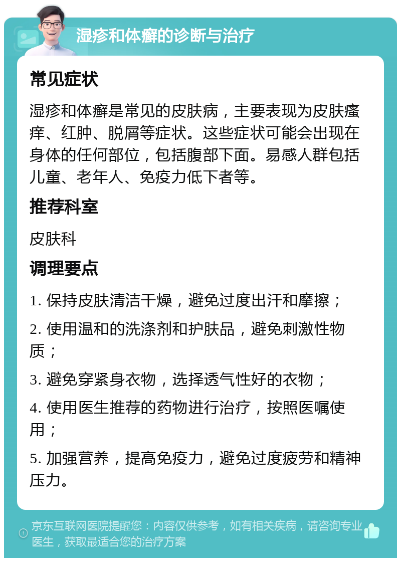 湿疹和体癣的诊断与治疗 常见症状 湿疹和体癣是常见的皮肤病，主要表现为皮肤瘙痒、红肿、脱屑等症状。这些症状可能会出现在身体的任何部位，包括腹部下面。易感人群包括儿童、老年人、免疫力低下者等。 推荐科室 皮肤科 调理要点 1. 保持皮肤清洁干燥，避免过度出汗和摩擦； 2. 使用温和的洗涤剂和护肤品，避免刺激性物质； 3. 避免穿紧身衣物，选择透气性好的衣物； 4. 使用医生推荐的药物进行治疗，按照医嘱使用； 5. 加强营养，提高免疫力，避免过度疲劳和精神压力。