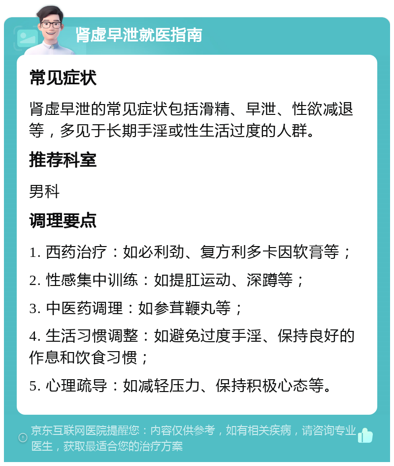 肾虚早泄就医指南 常见症状 肾虚早泄的常见症状包括滑精、早泄、性欲减退等，多见于长期手淫或性生活过度的人群。 推荐科室 男科 调理要点 1. 西药治疗：如必利劲、复方利多卡因软膏等； 2. 性感集中训练：如提肛运动、深蹲等； 3. 中医药调理：如参茸鞭丸等； 4. 生活习惯调整：如避免过度手淫、保持良好的作息和饮食习惯； 5. 心理疏导：如减轻压力、保持积极心态等。