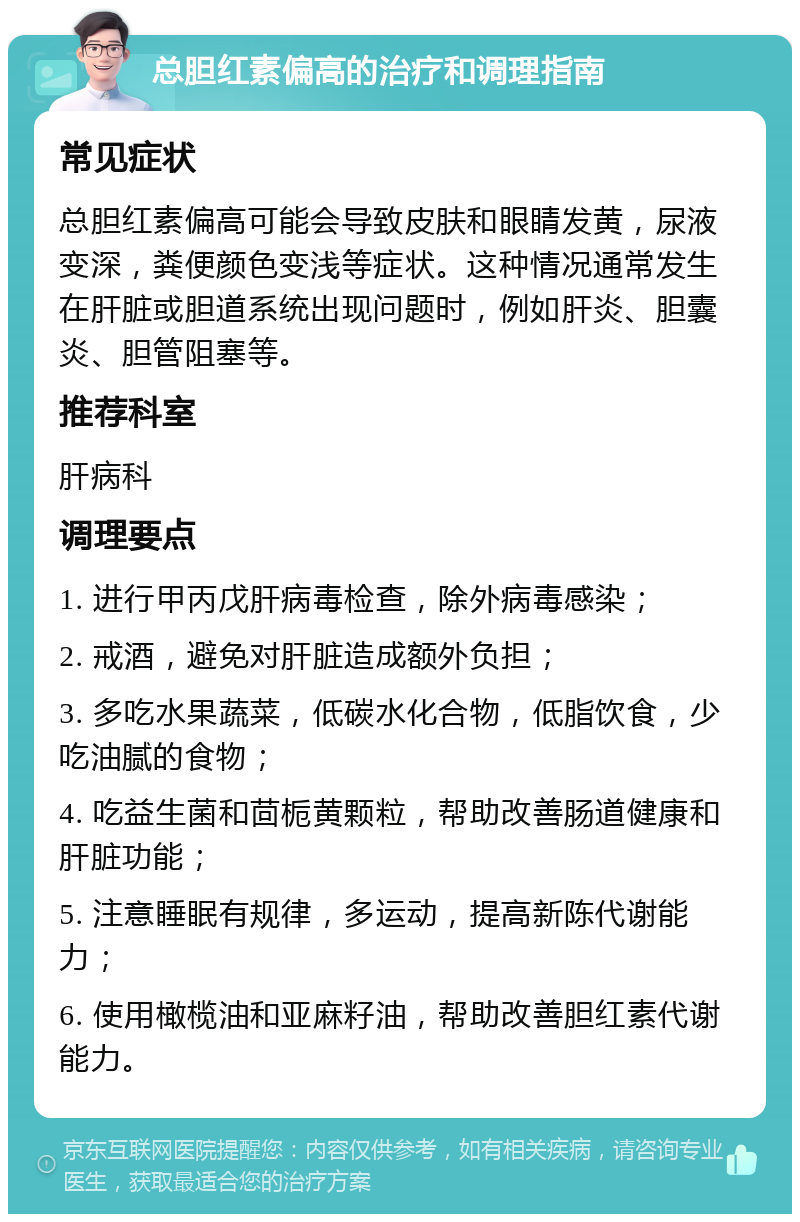 总胆红素偏高的治疗和调理指南 常见症状 总胆红素偏高可能会导致皮肤和眼睛发黄，尿液变深，粪便颜色变浅等症状。这种情况通常发生在肝脏或胆道系统出现问题时，例如肝炎、胆囊炎、胆管阻塞等。 推荐科室 肝病科 调理要点 1. 进行甲丙戊肝病毒检查，除外病毒感染； 2. 戒酒，避免对肝脏造成额外负担； 3. 多吃水果蔬菜，低碳水化合物，低脂饮食，少吃油腻的食物； 4. 吃益生菌和茴栀黄颗粒，帮助改善肠道健康和肝脏功能； 5. 注意睡眠有规律，多运动，提高新陈代谢能力； 6. 使用橄榄油和亚麻籽油，帮助改善胆红素代谢能力。