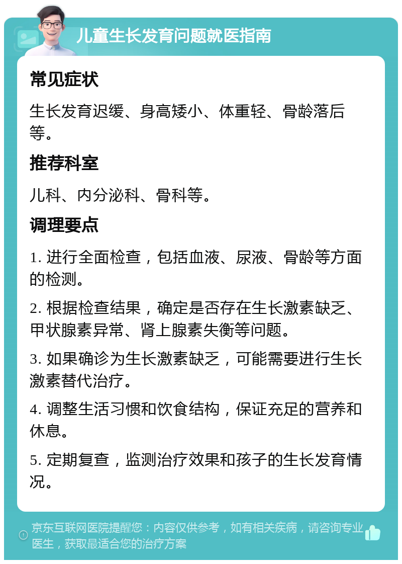 儿童生长发育问题就医指南 常见症状 生长发育迟缓、身高矮小、体重轻、骨龄落后等。 推荐科室 儿科、内分泌科、骨科等。 调理要点 1. 进行全面检查，包括血液、尿液、骨龄等方面的检测。 2. 根据检查结果，确定是否存在生长激素缺乏、甲状腺素异常、肾上腺素失衡等问题。 3. 如果确诊为生长激素缺乏，可能需要进行生长激素替代治疗。 4. 调整生活习惯和饮食结构，保证充足的营养和休息。 5. 定期复查，监测治疗效果和孩子的生长发育情况。