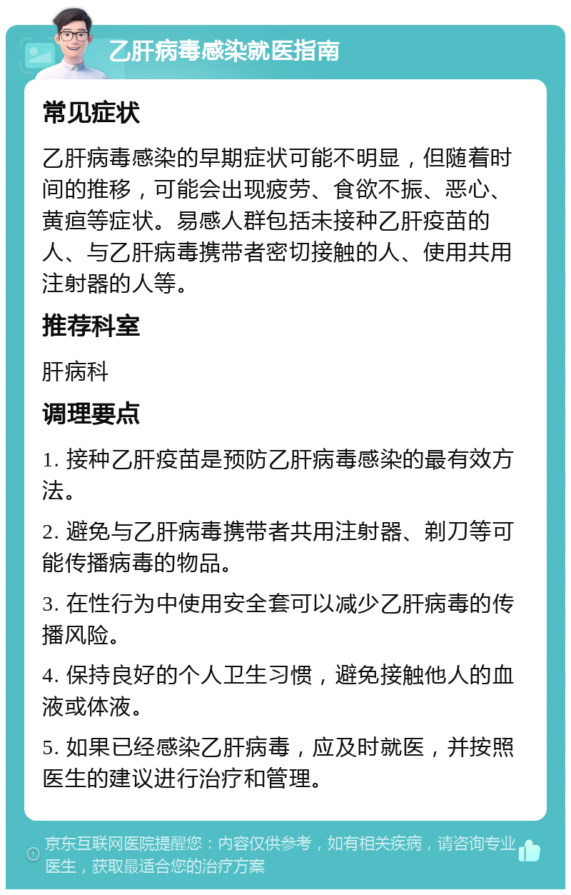 乙肝病毒感染就医指南 常见症状 乙肝病毒感染的早期症状可能不明显，但随着时间的推移，可能会出现疲劳、食欲不振、恶心、黄疸等症状。易感人群包括未接种乙肝疫苗的人、与乙肝病毒携带者密切接触的人、使用共用注射器的人等。 推荐科室 肝病科 调理要点 1. 接种乙肝疫苗是预防乙肝病毒感染的最有效方法。 2. 避免与乙肝病毒携带者共用注射器、剃刀等可能传播病毒的物品。 3. 在性行为中使用安全套可以减少乙肝病毒的传播风险。 4. 保持良好的个人卫生习惯，避免接触他人的血液或体液。 5. 如果已经感染乙肝病毒，应及时就医，并按照医生的建议进行治疗和管理。