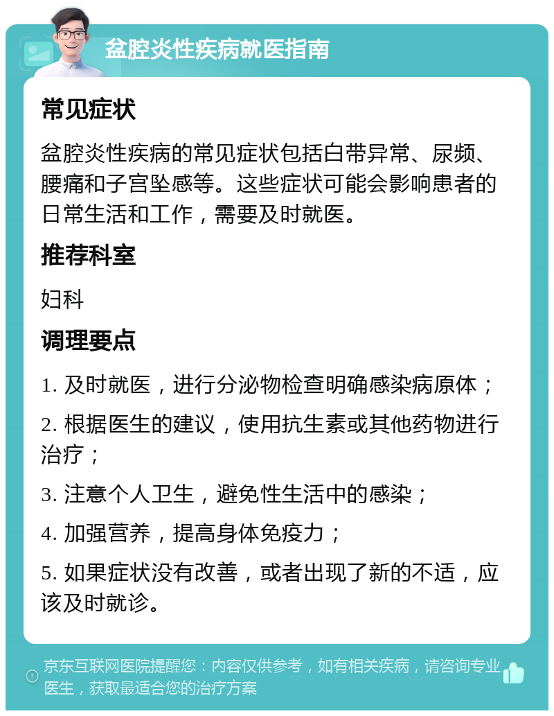 盆腔炎性疾病就医指南 常见症状 盆腔炎性疾病的常见症状包括白带异常、尿频、腰痛和子宫坠感等。这些症状可能会影响患者的日常生活和工作，需要及时就医。 推荐科室 妇科 调理要点 1. 及时就医，进行分泌物检查明确感染病原体； 2. 根据医生的建议，使用抗生素或其他药物进行治疗； 3. 注意个人卫生，避免性生活中的感染； 4. 加强营养，提高身体免疫力； 5. 如果症状没有改善，或者出现了新的不适，应该及时就诊。