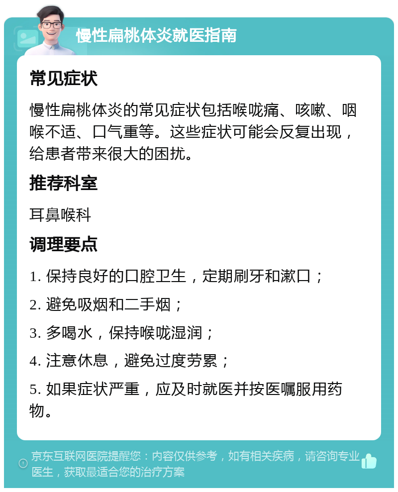 慢性扁桃体炎就医指南 常见症状 慢性扁桃体炎的常见症状包括喉咙痛、咳嗽、咽喉不适、口气重等。这些症状可能会反复出现，给患者带来很大的困扰。 推荐科室 耳鼻喉科 调理要点 1. 保持良好的口腔卫生，定期刷牙和漱口； 2. 避免吸烟和二手烟； 3. 多喝水，保持喉咙湿润； 4. 注意休息，避免过度劳累； 5. 如果症状严重，应及时就医并按医嘱服用药物。