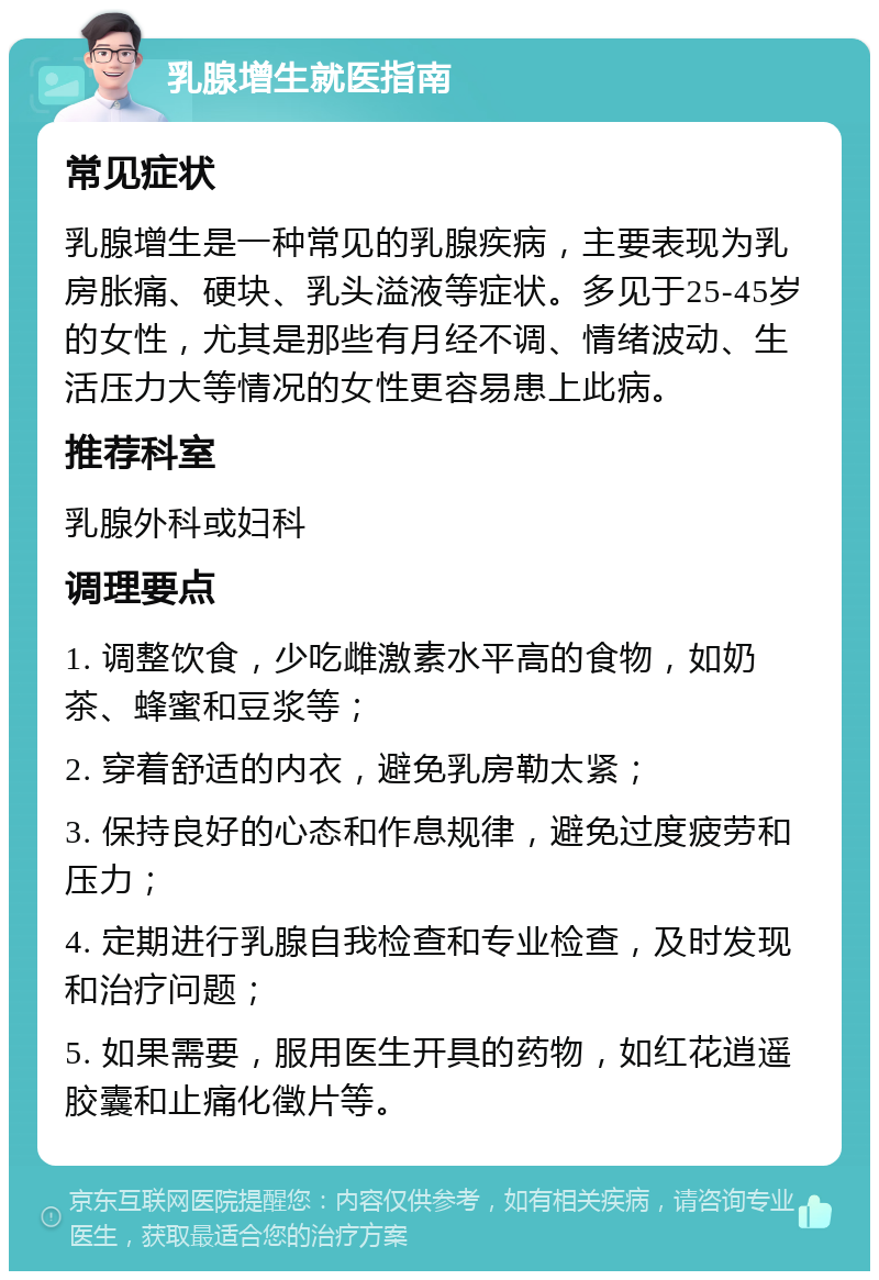 乳腺增生就医指南 常见症状 乳腺增生是一种常见的乳腺疾病，主要表现为乳房胀痛、硬块、乳头溢液等症状。多见于25-45岁的女性，尤其是那些有月经不调、情绪波动、生活压力大等情况的女性更容易患上此病。 推荐科室 乳腺外科或妇科 调理要点 1. 调整饮食，少吃雌激素水平高的食物，如奶茶、蜂蜜和豆浆等； 2. 穿着舒适的内衣，避免乳房勒太紧； 3. 保持良好的心态和作息规律，避免过度疲劳和压力； 4. 定期进行乳腺自我检查和专业检查，及时发现和治疗问题； 5. 如果需要，服用医生开具的药物，如红花逍遥胶囊和止痛化徵片等。