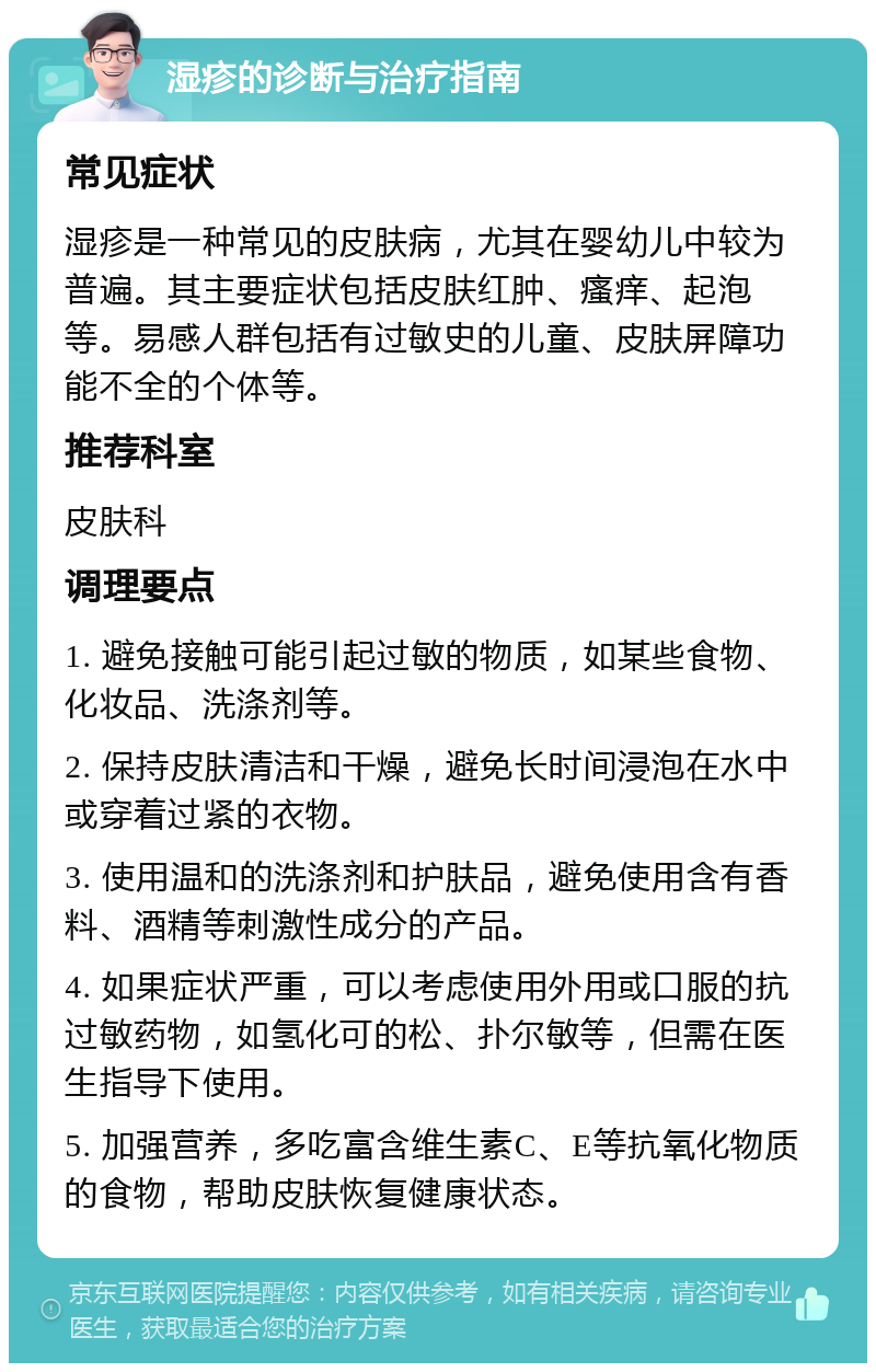 湿疹的诊断与治疗指南 常见症状 湿疹是一种常见的皮肤病，尤其在婴幼儿中较为普遍。其主要症状包括皮肤红肿、瘙痒、起泡等。易感人群包括有过敏史的儿童、皮肤屏障功能不全的个体等。 推荐科室 皮肤科 调理要点 1. 避免接触可能引起过敏的物质，如某些食物、化妆品、洗涤剂等。 2. 保持皮肤清洁和干燥，避免长时间浸泡在水中或穿着过紧的衣物。 3. 使用温和的洗涤剂和护肤品，避免使用含有香料、酒精等刺激性成分的产品。 4. 如果症状严重，可以考虑使用外用或口服的抗过敏药物，如氢化可的松、扑尔敏等，但需在医生指导下使用。 5. 加强营养，多吃富含维生素C、E等抗氧化物质的食物，帮助皮肤恢复健康状态。