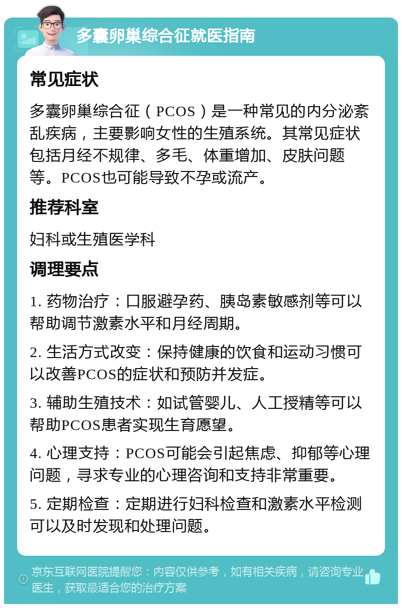 多囊卵巢综合征就医指南 常见症状 多囊卵巢综合征（PCOS）是一种常见的内分泌紊乱疾病，主要影响女性的生殖系统。其常见症状包括月经不规律、多毛、体重增加、皮肤问题等。PCOS也可能导致不孕或流产。 推荐科室 妇科或生殖医学科 调理要点 1. 药物治疗：口服避孕药、胰岛素敏感剂等可以帮助调节激素水平和月经周期。 2. 生活方式改变：保持健康的饮食和运动习惯可以改善PCOS的症状和预防并发症。 3. 辅助生殖技术：如试管婴儿、人工授精等可以帮助PCOS患者实现生育愿望。 4. 心理支持：PCOS可能会引起焦虑、抑郁等心理问题，寻求专业的心理咨询和支持非常重要。 5. 定期检查：定期进行妇科检查和激素水平检测可以及时发现和处理问题。