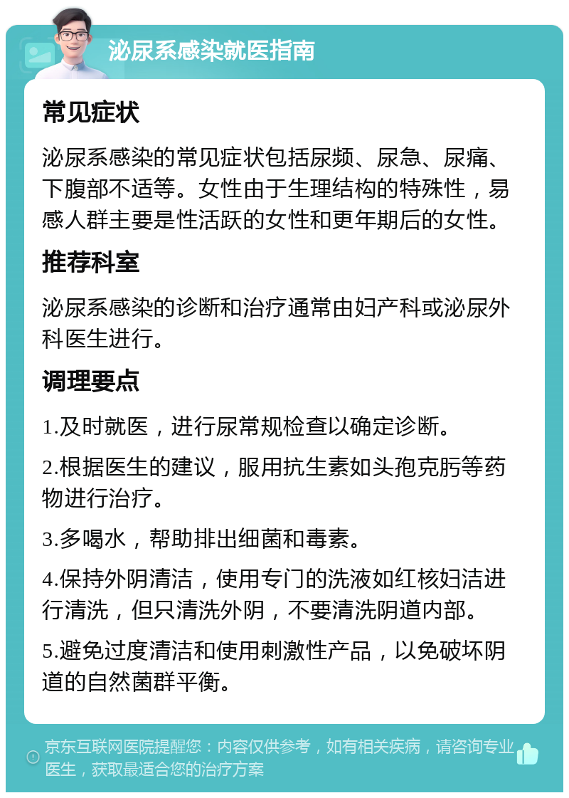 泌尿系感染就医指南 常见症状 泌尿系感染的常见症状包括尿频、尿急、尿痛、下腹部不适等。女性由于生理结构的特殊性，易感人群主要是性活跃的女性和更年期后的女性。 推荐科室 泌尿系感染的诊断和治疗通常由妇产科或泌尿外科医生进行。 调理要点 1.及时就医，进行尿常规检查以确定诊断。 2.根据医生的建议，服用抗生素如头孢克肟等药物进行治疗。 3.多喝水，帮助排出细菌和毒素。 4.保持外阴清洁，使用专门的洗液如红核妇洁进行清洗，但只清洗外阴，不要清洗阴道内部。 5.避免过度清洁和使用刺激性产品，以免破坏阴道的自然菌群平衡。