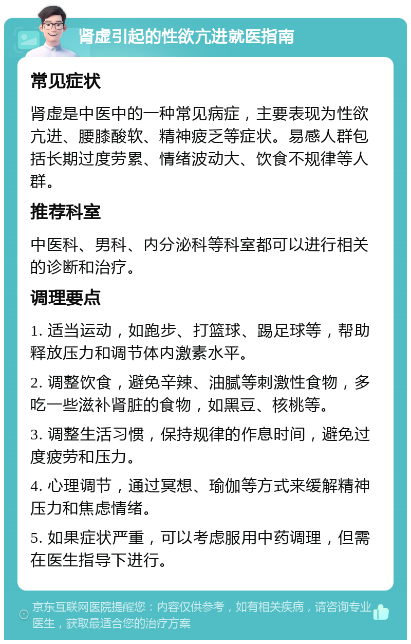 肾虚引起的性欲亢进就医指南 常见症状 肾虚是中医中的一种常见病症，主要表现为性欲亢进、腰膝酸软、精神疲乏等症状。易感人群包括长期过度劳累、情绪波动大、饮食不规律等人群。 推荐科室 中医科、男科、内分泌科等科室都可以进行相关的诊断和治疗。 调理要点 1. 适当运动，如跑步、打篮球、踢足球等，帮助释放压力和调节体内激素水平。 2. 调整饮食，避免辛辣、油腻等刺激性食物，多吃一些滋补肾脏的食物，如黑豆、核桃等。 3. 调整生活习惯，保持规律的作息时间，避免过度疲劳和压力。 4. 心理调节，通过冥想、瑜伽等方式来缓解精神压力和焦虑情绪。 5. 如果症状严重，可以考虑服用中药调理，但需在医生指导下进行。