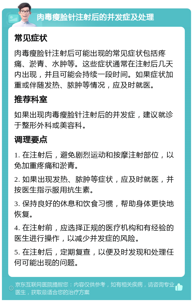 肉毒瘦脸针注射后的并发症及处理 常见症状 肉毒瘦脸针注射后可能出现的常见症状包括疼痛、淤青、水肿等。这些症状通常在注射后几天内出现，并且可能会持续一段时间。如果症状加重或伴随发热、脓肿等情况，应及时就医。 推荐科室 如果出现肉毒瘦脸针注射后的并发症，建议就诊于整形外科或美容科。 调理要点 1. 在注射后，避免剧烈运动和按摩注射部位，以免加重疼痛和淤青。 2. 如果出现发热、脓肿等症状，应及时就医，并按医生指示服用抗生素。 3. 保持良好的休息和饮食习惯，帮助身体更快地恢复。 4. 在注射前，应选择正规的医疗机构和有经验的医生进行操作，以减少并发症的风险。 5. 在注射后，定期复查，以便及时发现和处理任何可能出现的问题。