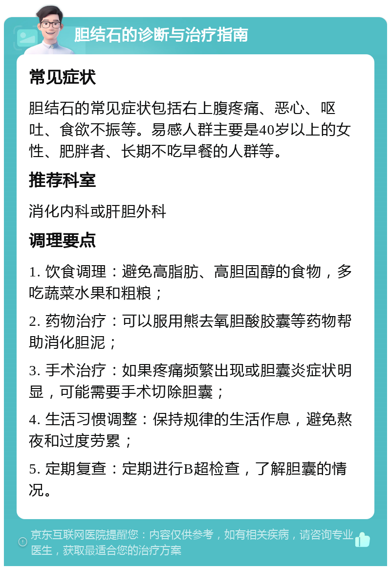 胆结石的诊断与治疗指南 常见症状 胆结石的常见症状包括右上腹疼痛、恶心、呕吐、食欲不振等。易感人群主要是40岁以上的女性、肥胖者、长期不吃早餐的人群等。 推荐科室 消化内科或肝胆外科 调理要点 1. 饮食调理：避免高脂肪、高胆固醇的食物，多吃蔬菜水果和粗粮； 2. 药物治疗：可以服用熊去氧胆酸胶囊等药物帮助消化胆泥； 3. 手术治疗：如果疼痛频繁出现或胆囊炎症状明显，可能需要手术切除胆囊； 4. 生活习惯调整：保持规律的生活作息，避免熬夜和过度劳累； 5. 定期复查：定期进行B超检查，了解胆囊的情况。