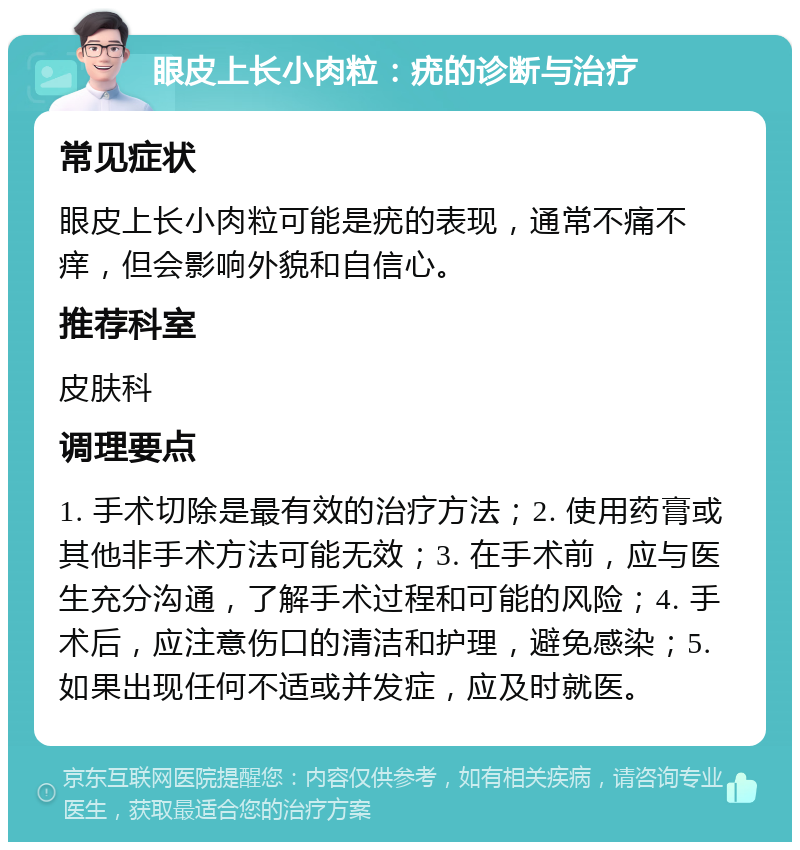 眼皮上长小肉粒：疣的诊断与治疗 常见症状 眼皮上长小肉粒可能是疣的表现，通常不痛不痒，但会影响外貌和自信心。 推荐科室 皮肤科 调理要点 1. 手术切除是最有效的治疗方法；2. 使用药膏或其他非手术方法可能无效；3. 在手术前，应与医生充分沟通，了解手术过程和可能的风险；4. 手术后，应注意伤口的清洁和护理，避免感染；5. 如果出现任何不适或并发症，应及时就医。