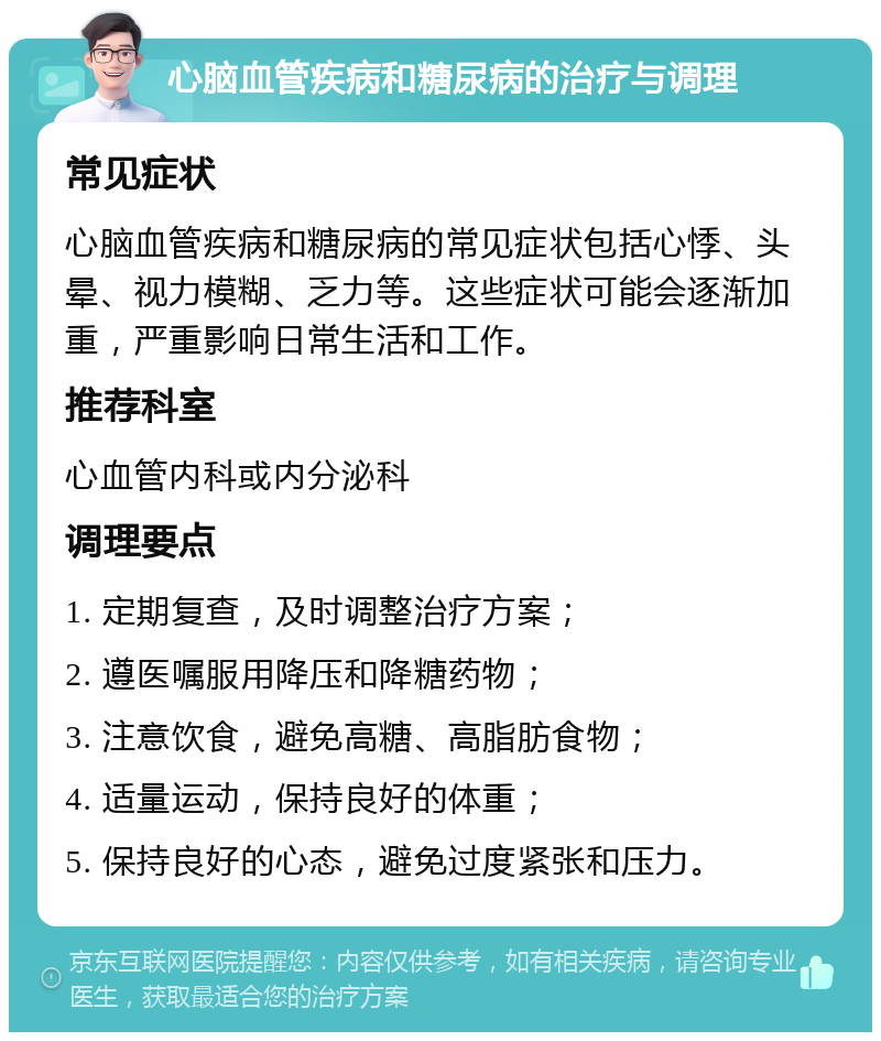 心脑血管疾病和糖尿病的治疗与调理 常见症状 心脑血管疾病和糖尿病的常见症状包括心悸、头晕、视力模糊、乏力等。这些症状可能会逐渐加重，严重影响日常生活和工作。 推荐科室 心血管内科或内分泌科 调理要点 1. 定期复查，及时调整治疗方案； 2. 遵医嘱服用降压和降糖药物； 3. 注意饮食，避免高糖、高脂肪食物； 4. 适量运动，保持良好的体重； 5. 保持良好的心态，避免过度紧张和压力。