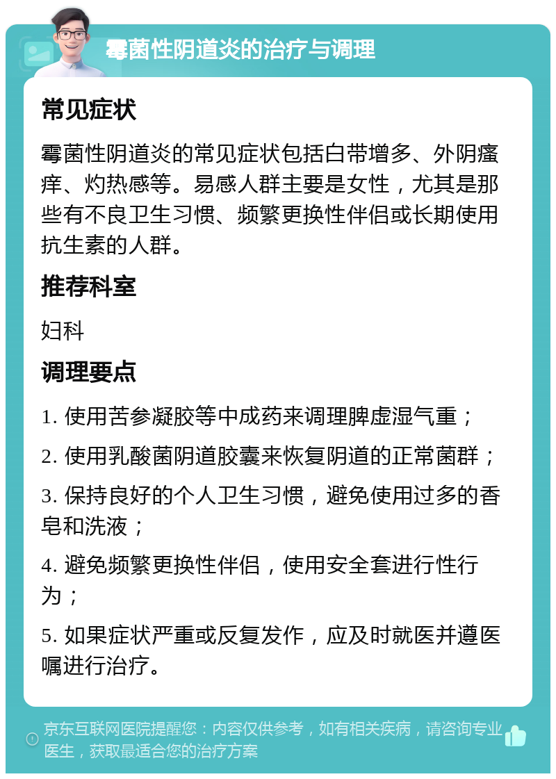 霉菌性阴道炎的治疗与调理 常见症状 霉菌性阴道炎的常见症状包括白带增多、外阴瘙痒、灼热感等。易感人群主要是女性，尤其是那些有不良卫生习惯、频繁更换性伴侣或长期使用抗生素的人群。 推荐科室 妇科 调理要点 1. 使用苦参凝胶等中成药来调理脾虚湿气重； 2. 使用乳酸菌阴道胶囊来恢复阴道的正常菌群； 3. 保持良好的个人卫生习惯，避免使用过多的香皂和洗液； 4. 避免频繁更换性伴侣，使用安全套进行性行为； 5. 如果症状严重或反复发作，应及时就医并遵医嘱进行治疗。