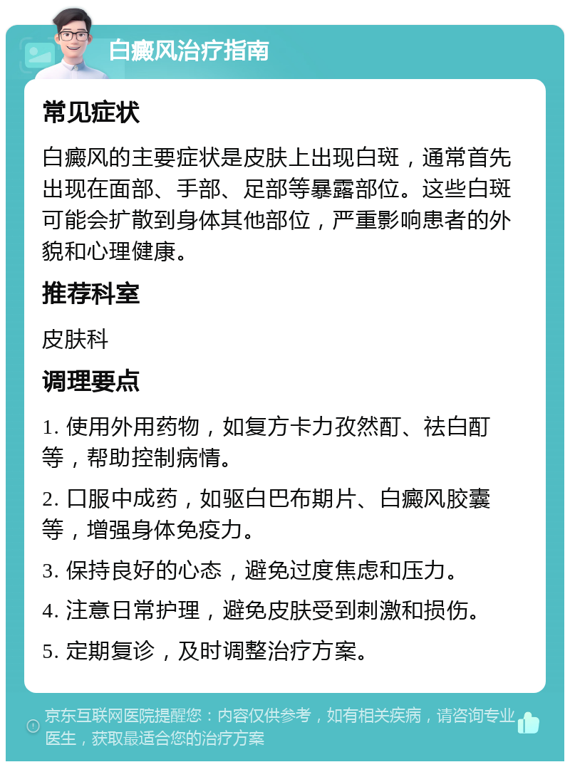 白癜风治疗指南 常见症状 白癜风的主要症状是皮肤上出现白斑，通常首先出现在面部、手部、足部等暴露部位。这些白斑可能会扩散到身体其他部位，严重影响患者的外貌和心理健康。 推荐科室 皮肤科 调理要点 1. 使用外用药物，如复方卡力孜然酊、祛白酊等，帮助控制病情。 2. 口服中成药，如驱白巴布期片、白癜风胶囊等，增强身体免疫力。 3. 保持良好的心态，避免过度焦虑和压力。 4. 注意日常护理，避免皮肤受到刺激和损伤。 5. 定期复诊，及时调整治疗方案。