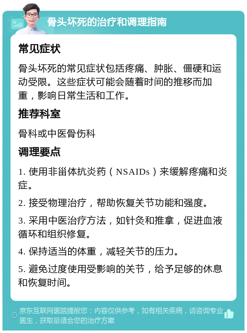 骨头坏死的治疗和调理指南 常见症状 骨头坏死的常见症状包括疼痛、肿胀、僵硬和运动受限。这些症状可能会随着时间的推移而加重，影响日常生活和工作。 推荐科室 骨科或中医骨伤科 调理要点 1. 使用非甾体抗炎药（NSAIDs）来缓解疼痛和炎症。 2. 接受物理治疗，帮助恢复关节功能和强度。 3. 采用中医治疗方法，如针灸和推拿，促进血液循环和组织修复。 4. 保持适当的体重，减轻关节的压力。 5. 避免过度使用受影响的关节，给予足够的休息和恢复时间。