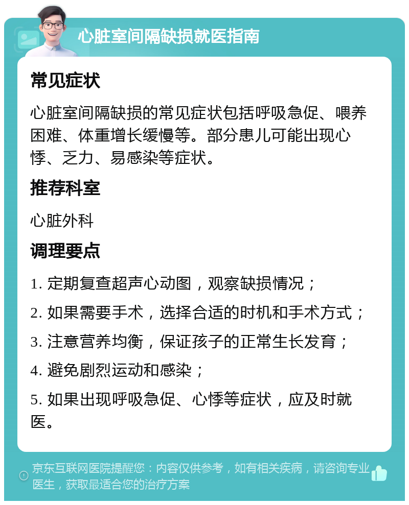 心脏室间隔缺损就医指南 常见症状 心脏室间隔缺损的常见症状包括呼吸急促、喂养困难、体重增长缓慢等。部分患儿可能出现心悸、乏力、易感染等症状。 推荐科室 心脏外科 调理要点 1. 定期复查超声心动图，观察缺损情况； 2. 如果需要手术，选择合适的时机和手术方式； 3. 注意营养均衡，保证孩子的正常生长发育； 4. 避免剧烈运动和感染； 5. 如果出现呼吸急促、心悸等症状，应及时就医。