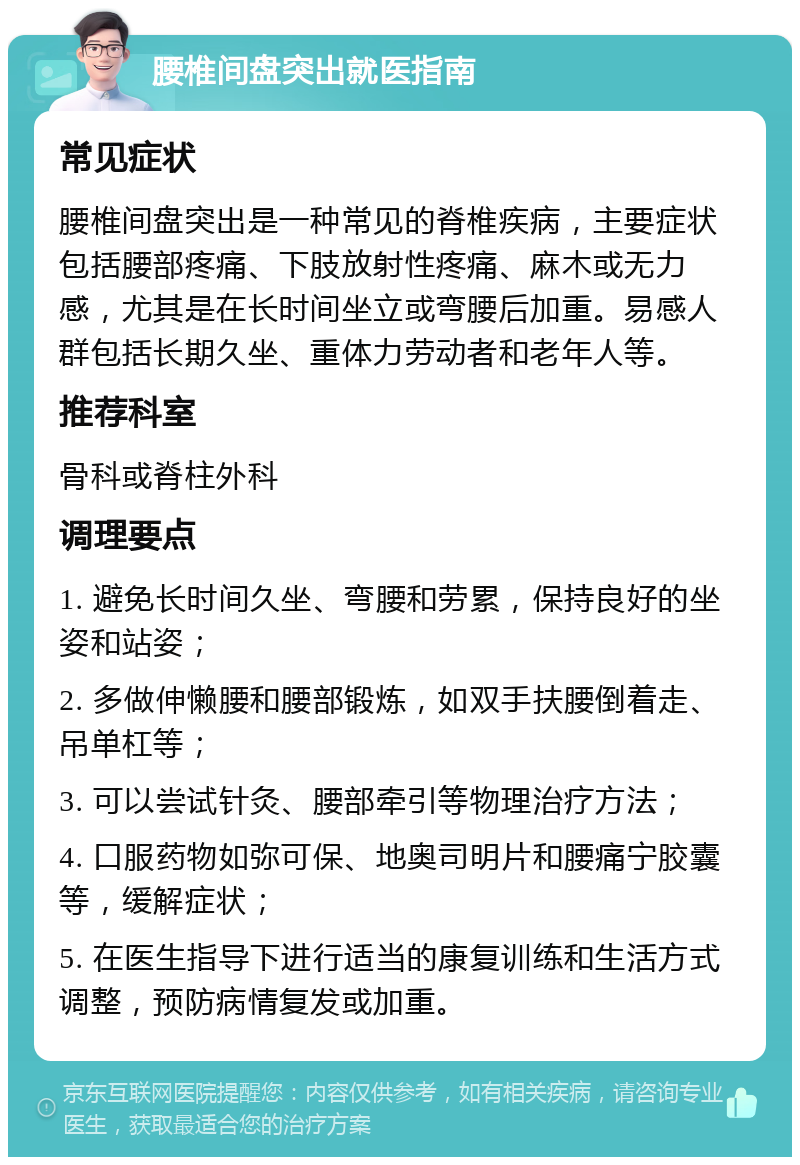 腰椎间盘突出就医指南 常见症状 腰椎间盘突出是一种常见的脊椎疾病，主要症状包括腰部疼痛、下肢放射性疼痛、麻木或无力感，尤其是在长时间坐立或弯腰后加重。易感人群包括长期久坐、重体力劳动者和老年人等。 推荐科室 骨科或脊柱外科 调理要点 1. 避免长时间久坐、弯腰和劳累，保持良好的坐姿和站姿； 2. 多做伸懒腰和腰部锻炼，如双手扶腰倒着走、吊单杠等； 3. 可以尝试针灸、腰部牵引等物理治疗方法； 4. 口服药物如弥可保、地奥司明片和腰痛宁胶囊等，缓解症状； 5. 在医生指导下进行适当的康复训练和生活方式调整，预防病情复发或加重。