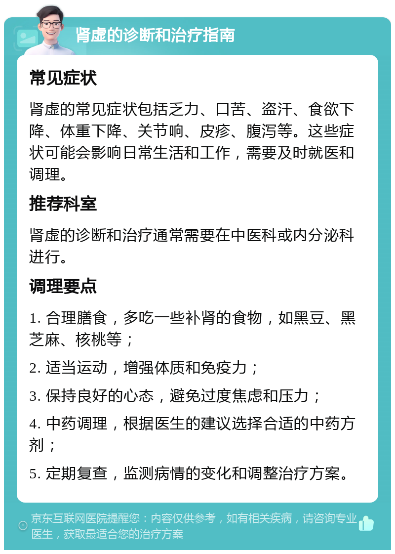 肾虚的诊断和治疗指南 常见症状 肾虚的常见症状包括乏力、口苦、盗汗、食欲下降、体重下降、关节响、皮疹、腹泻等。这些症状可能会影响日常生活和工作，需要及时就医和调理。 推荐科室 肾虚的诊断和治疗通常需要在中医科或内分泌科进行。 调理要点 1. 合理膳食，多吃一些补肾的食物，如黑豆、黑芝麻、核桃等； 2. 适当运动，增强体质和免疫力； 3. 保持良好的心态，避免过度焦虑和压力； 4. 中药调理，根据医生的建议选择合适的中药方剂； 5. 定期复查，监测病情的变化和调整治疗方案。