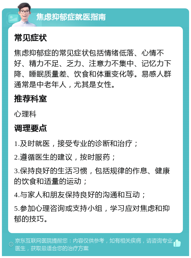 焦虑抑郁症就医指南 常见症状 焦虑抑郁症的常见症状包括情绪低落、心情不好、精力不足、乏力、注意力不集中、记忆力下降、睡眠质量差、饮食和体重变化等。易感人群通常是中老年人，尤其是女性。 推荐科室 心理科 调理要点 1.及时就医，接受专业的诊断和治疗； 2.遵循医生的建议，按时服药； 3.保持良好的生活习惯，包括规律的作息、健康的饮食和适量的运动； 4.与家人和朋友保持良好的沟通和互动； 5.参加心理咨询或支持小组，学习应对焦虑和抑郁的技巧。