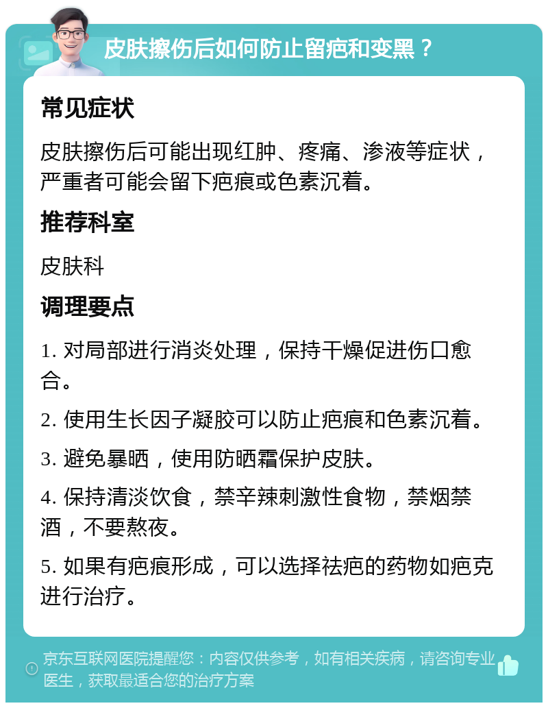 皮肤擦伤后如何防止留疤和变黑？ 常见症状 皮肤擦伤后可能出现红肿、疼痛、渗液等症状，严重者可能会留下疤痕或色素沉着。 推荐科室 皮肤科 调理要点 1. 对局部进行消炎处理，保持干燥促进伤口愈合。 2. 使用生长因子凝胶可以防止疤痕和色素沉着。 3. 避免暴晒，使用防晒霜保护皮肤。 4. 保持清淡饮食，禁辛辣刺激性食物，禁烟禁酒，不要熬夜。 5. 如果有疤痕形成，可以选择祛疤的药物如疤克进行治疗。