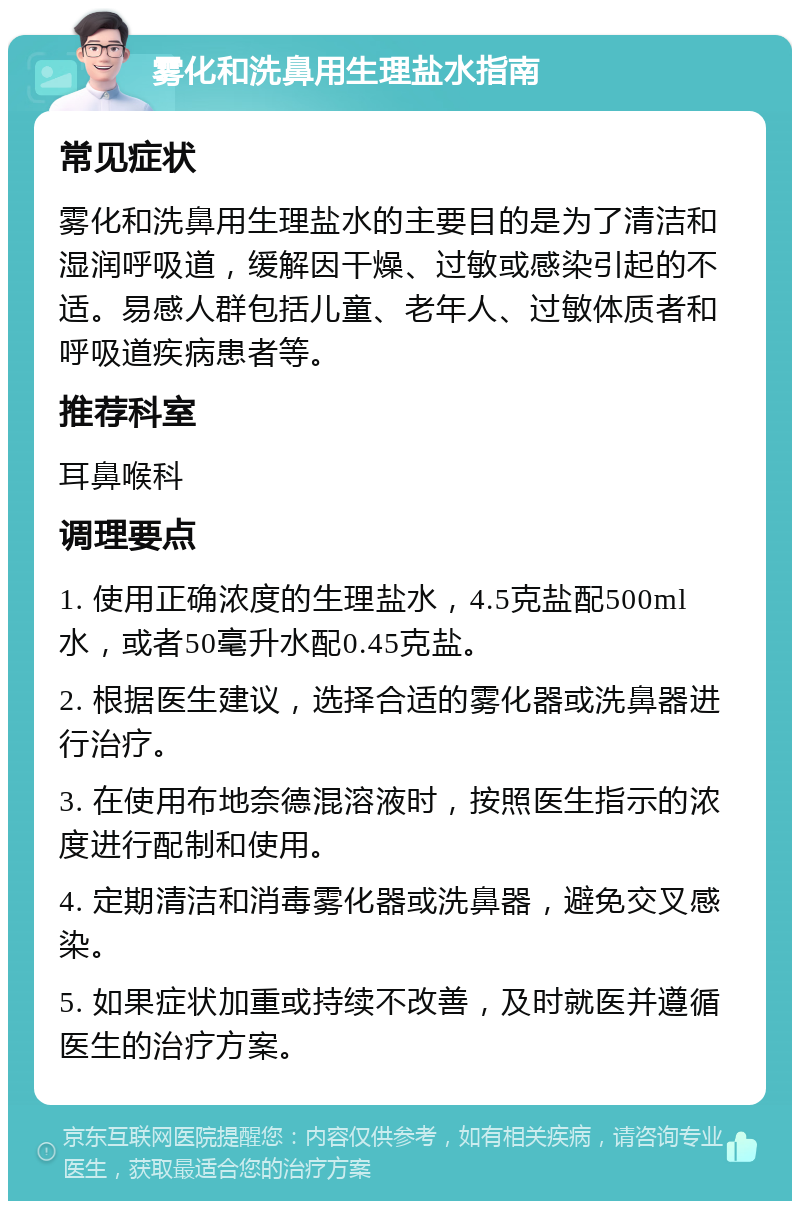 雾化和洗鼻用生理盐水指南 常见症状 雾化和洗鼻用生理盐水的主要目的是为了清洁和湿润呼吸道，缓解因干燥、过敏或感染引起的不适。易感人群包括儿童、老年人、过敏体质者和呼吸道疾病患者等。 推荐科室 耳鼻喉科 调理要点 1. 使用正确浓度的生理盐水，4.5克盐配500ml水，或者50毫升水配0.45克盐。 2. 根据医生建议，选择合适的雾化器或洗鼻器进行治疗。 3. 在使用布地奈德混溶液时，按照医生指示的浓度进行配制和使用。 4. 定期清洁和消毒雾化器或洗鼻器，避免交叉感染。 5. 如果症状加重或持续不改善，及时就医并遵循医生的治疗方案。