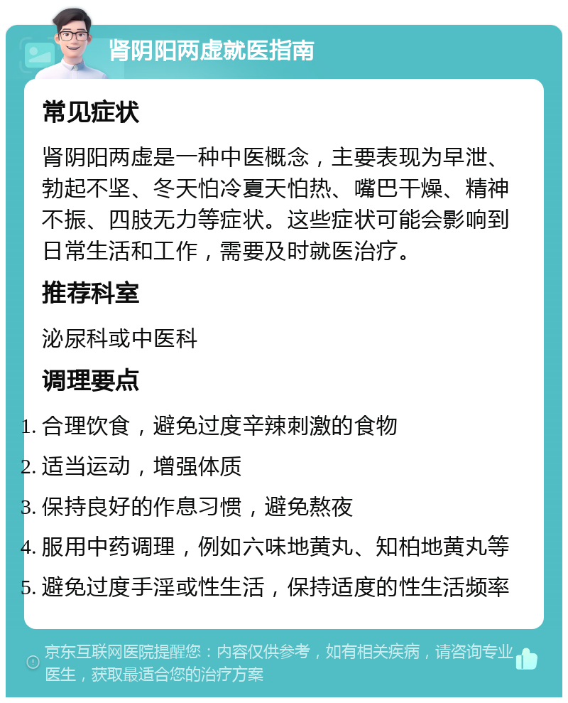 肾阴阳两虚就医指南 常见症状 肾阴阳两虚是一种中医概念，主要表现为早泄、勃起不坚、冬天怕冷夏天怕热、嘴巴干燥、精神不振、四肢无力等症状。这些症状可能会影响到日常生活和工作，需要及时就医治疗。 推荐科室 泌尿科或中医科 调理要点 合理饮食，避免过度辛辣刺激的食物 适当运动，增强体质 保持良好的作息习惯，避免熬夜 服用中药调理，例如六味地黄丸、知柏地黄丸等 避免过度手淫或性生活，保持适度的性生活频率