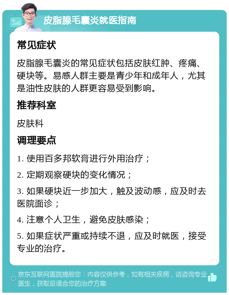 皮脂腺毛囊炎就医指南 常见症状 皮脂腺毛囊炎的常见症状包括皮肤红肿、疼痛、硬块等。易感人群主要是青少年和成年人，尤其是油性皮肤的人群更容易受到影响。 推荐科室 皮肤科 调理要点 1. 使用百多邦软膏进行外用治疗； 2. 定期观察硬块的变化情况； 3. 如果硬块近一步加大，触及波动感，应及时去医院面诊； 4. 注意个人卫生，避免皮肤感染； 5. 如果症状严重或持续不退，应及时就医，接受专业的治疗。