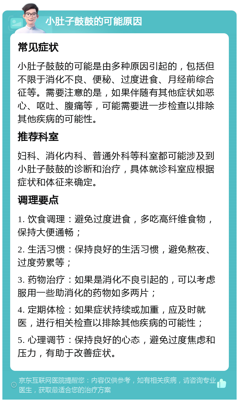 小肚子鼓鼓的可能原因 常见症状 小肚子鼓鼓的可能是由多种原因引起的，包括但不限于消化不良、便秘、过度进食、月经前综合征等。需要注意的是，如果伴随有其他症状如恶心、呕吐、腹痛等，可能需要进一步检查以排除其他疾病的可能性。 推荐科室 妇科、消化内科、普通外科等科室都可能涉及到小肚子鼓鼓的诊断和治疗，具体就诊科室应根据症状和体征来确定。 调理要点 1. 饮食调理：避免过度进食，多吃高纤维食物，保持大便通畅； 2. 生活习惯：保持良好的生活习惯，避免熬夜、过度劳累等； 3. 药物治疗：如果是消化不良引起的，可以考虑服用一些助消化的药物如多两片； 4. 定期体检：如果症状持续或加重，应及时就医，进行相关检查以排除其他疾病的可能性； 5. 心理调节：保持良好的心态，避免过度焦虑和压力，有助于改善症状。