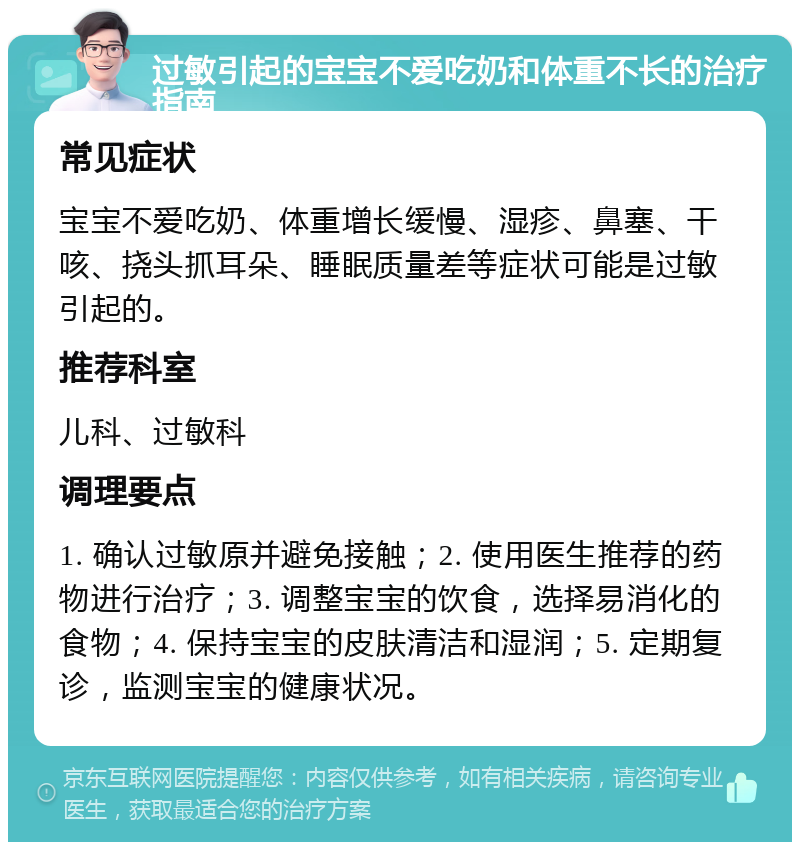 过敏引起的宝宝不爱吃奶和体重不长的治疗指南 常见症状 宝宝不爱吃奶、体重增长缓慢、湿疹、鼻塞、干咳、挠头抓耳朵、睡眠质量差等症状可能是过敏引起的。 推荐科室 儿科、过敏科 调理要点 1. 确认过敏原并避免接触；2. 使用医生推荐的药物进行治疗；3. 调整宝宝的饮食，选择易消化的食物；4. 保持宝宝的皮肤清洁和湿润；5. 定期复诊，监测宝宝的健康状况。