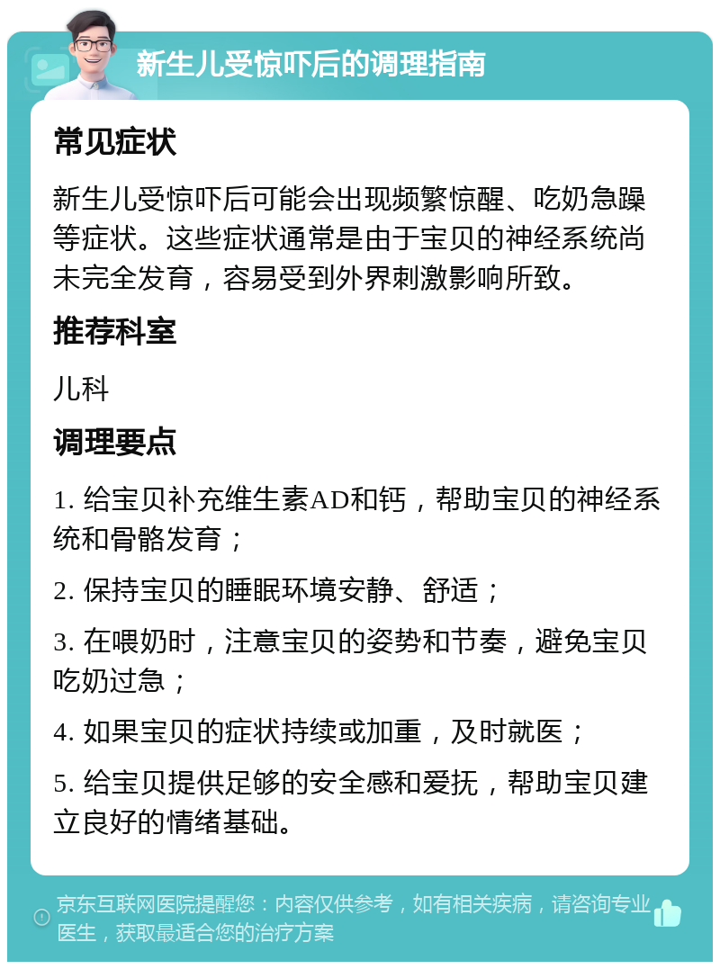 新生儿受惊吓后的调理指南 常见症状 新生儿受惊吓后可能会出现频繁惊醒、吃奶急躁等症状。这些症状通常是由于宝贝的神经系统尚未完全发育，容易受到外界刺激影响所致。 推荐科室 儿科 调理要点 1. 给宝贝补充维生素AD和钙，帮助宝贝的神经系统和骨骼发育； 2. 保持宝贝的睡眠环境安静、舒适； 3. 在喂奶时，注意宝贝的姿势和节奏，避免宝贝吃奶过急； 4. 如果宝贝的症状持续或加重，及时就医； 5. 给宝贝提供足够的安全感和爱抚，帮助宝贝建立良好的情绪基础。