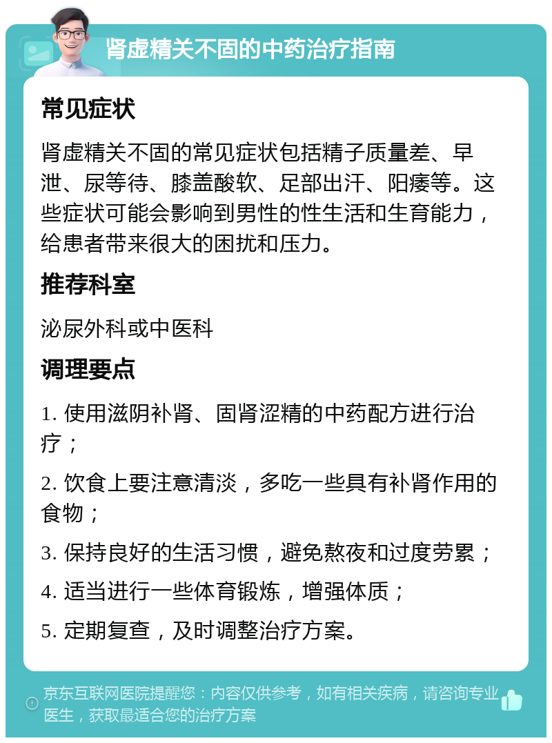 肾虚精关不固的中药治疗指南 常见症状 肾虚精关不固的常见症状包括精子质量差、早泄、尿等待、膝盖酸软、足部出汗、阳痿等。这些症状可能会影响到男性的性生活和生育能力，给患者带来很大的困扰和压力。 推荐科室 泌尿外科或中医科 调理要点 1. 使用滋阴补肾、固肾涩精的中药配方进行治疗； 2. 饮食上要注意清淡，多吃一些具有补肾作用的食物； 3. 保持良好的生活习惯，避免熬夜和过度劳累； 4. 适当进行一些体育锻炼，增强体质； 5. 定期复查，及时调整治疗方案。